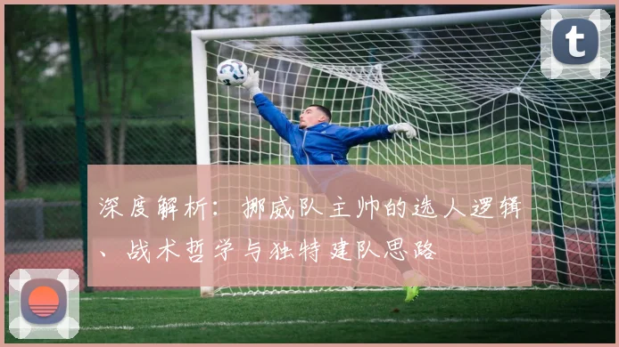 深度解析:挪威队主帅的选人逻辑、战术哲学与独特建队思路