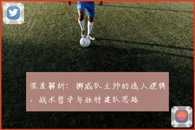 深度解析：挪威队主帅的选人逻辑、战术哲学与独特建队思路