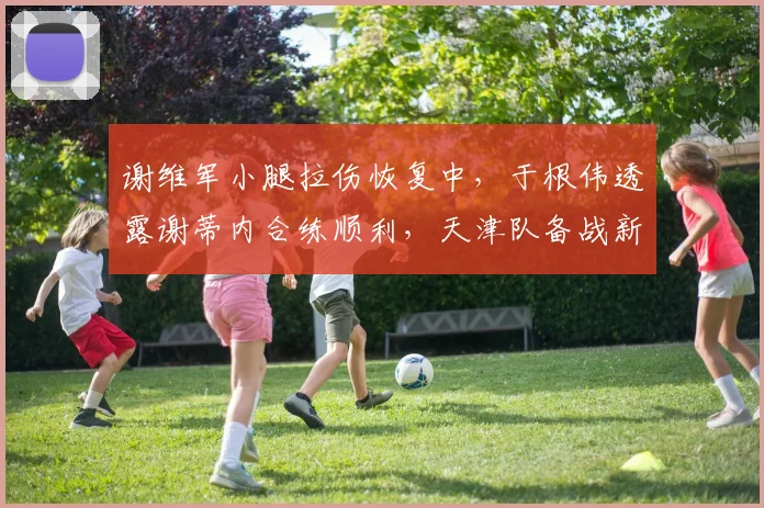 谢维军小腿拉伤恢复中，于根伟透露谢蒂内合练顺利，天津队备战新进展