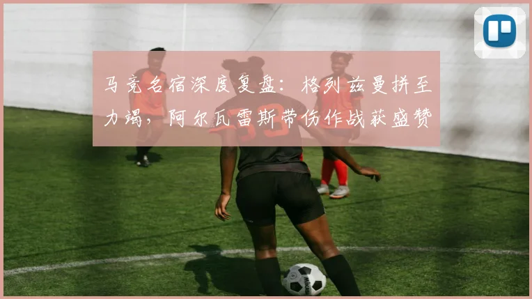 马竞名宿深度复盘:格列兹曼拼至力竭,阿尔瓦雷斯带伤作战获盛赞