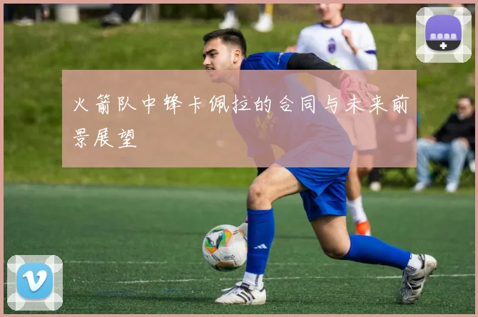 火箭队中锋卡佩拉的合同与未来前景展望