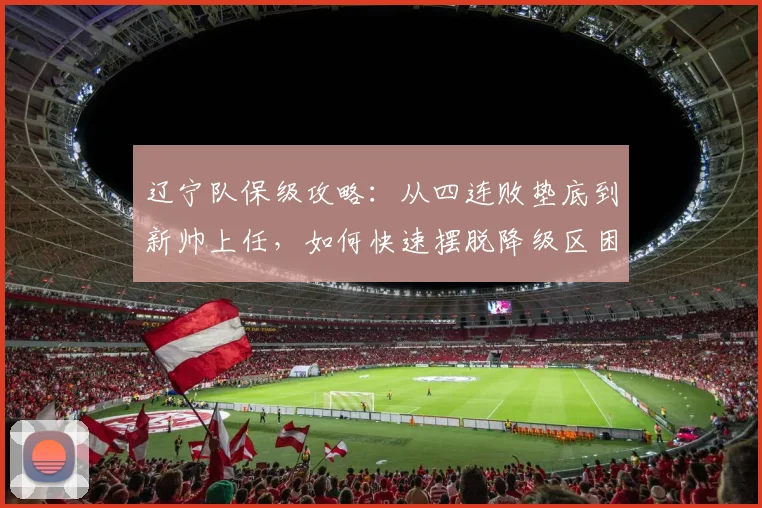 辽宁队保级攻略：从四连败垫底到新帅上任，如何快速摆脱降级区困境？
