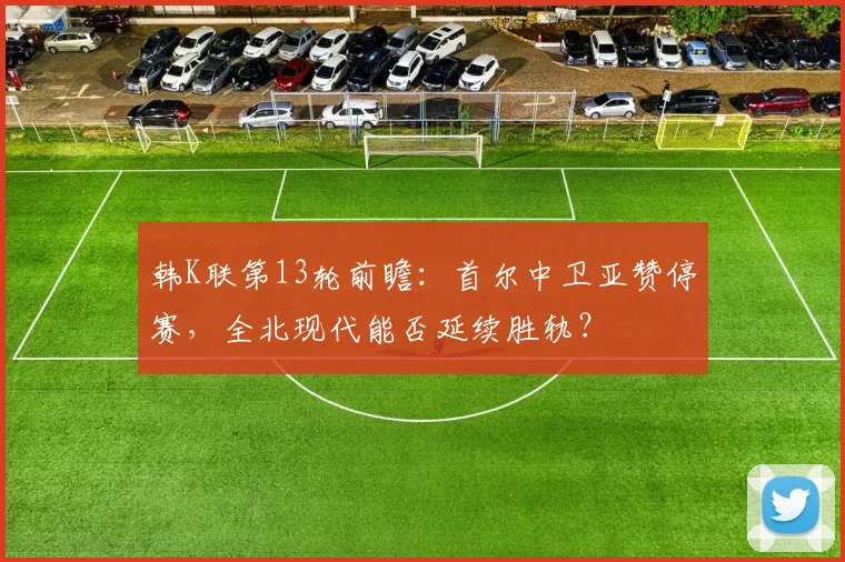 韩K联第13轮前瞻：首尔中卫亚赞停赛，全北现代能否延续胜轨？